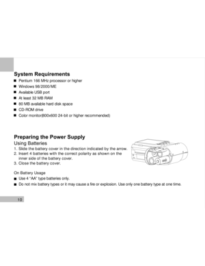Page 11Downloaded from www.Manualslib.com manuals search engine 10
System Requirements
Pentium 166 MHz processor or higher
Windows 98/2000/ME
Available USB port
At least 32 MB RAM
80 MB available hard disk space
CD-ROM drive
Color monitor(800x600 24-bit or higher recommended)
Preparing the Power Supply
Using Batteries
1. Slide the battery cover in the direction indicated by the arrow.
2. Insert 4 batteries with the correct polarity as shown on the
    inner side of the battery cover.
3. Close the battery...