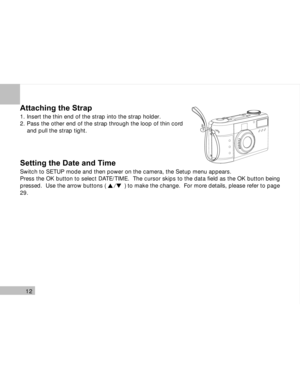 Page 13Downloaded from www.Manualslib.com manuals search engine 12
Attaching the Strap
1. Insert the thin end of the strap into the strap holder.
2. Pass the other end of the strap through the loop of thin cord
    and pull the strap tight.
Setting the Date and Time
Switch to SETUP mode and then power on the camera, the Setup menu appears.
Press the OK button to select DATE/TIME.  The cursor skips to the data field as the OK button being
pressed.  Use the arrow buttons (           ) to make the change.  For...