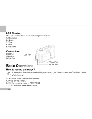 Page 17Downloaded from www.Manualslib.com manuals search engine 16
LCD Monitor
The LCD Monitor shows the current image information:
1. Resolution
2. Quality
3. Time
4. Date
5. File Name
Connectors
USB Port
Video Port
DC IN Port
Basic Operations
How to record an image?
To record an image, perform the following:
1. Power on the camera.
2. Set the operating mode to RECORD     .
     LED1 will be on under Record mode
USB Port
DC IN Port Video Port
If there is no internal memory built in your camera, you have to...