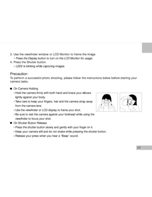 Page 18Downloaded from www.Manualslib.com manuals search engine 17
3. Use the viewfinder window or LCD Monitor to frame the image.
     Press the Display button to turn on the LCD Monitor for usage.
4. Press the Shutter button.
     LED2 is blinking while capturing images.
Precaution
To perform a successful photo shooting, please follow the instructions below before starting your
camera tasks.
On Camera Holding
  Hold the camera firmly with both hand and brace your elbows
  lightly against your body.
  Take...
