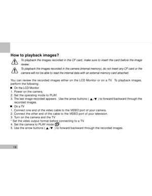 Page 19Downloaded from www.Manualslib.com manuals search engine 18
How to playback images?
To playback the images recorded in the CF card, make sure to insert the card before the image
review.
To playback the images recorded in the camera (internal memory), do not insert any CF card or the
camera will not be able to read the internal data with an external memory card attached.
You can review the recorded images either on the LCD Monitor or on a TV.  To playback images,
perform the following:
On the LCD Monitor...