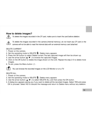 Page 20Downloaded from www.Manualslib.com manuals search engine 19
How to delete images?
To delete the images recorded in the CF card, make sure to insert the card before deletion.
To delete the images recorded in the camera (internal memory), do not insert any CF card or the
camera will not be able to read the internal data with an external memory card attached.
DELETE CURRENT
1. Power on the camera.
2. Set the operating mode to DELETE     . Delete menu appears
3. Press the OK button to select Delete...