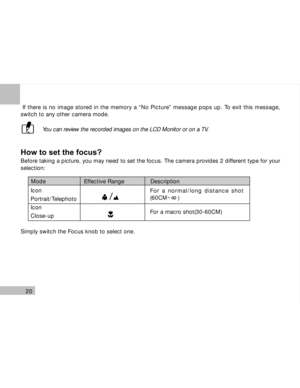 Page 21Downloaded from www.Manualslib.com manuals search engine 20
 If there is no image stored in the memory a “No Picture” message pops up. To exit this message,
switch to any other camera mode.
 You can review the recorded images on the LCD Monitor or on a TV.
How to set the focus?
Before taking a picture, you may need to set the focus. The camera provides 2 different type for your
selection:
Simply switch the Focus knob to select one.
Mode                      Effective Range               Description
For a...