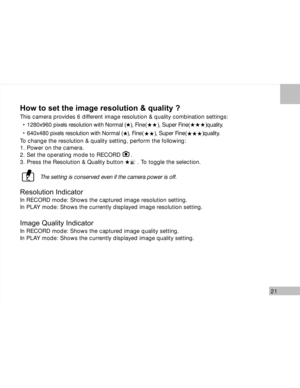 Page 22Downloaded from www.Manualslib.com manuals search engine 21
How to set the image resolution & quality ?
This camera provides 6 different image resolution & quality combination settings:
1280x960 pixels resolution with Normal (   ), Fine(       ), Super Fine(          )quality.
640x480 pixels resolution with Normal (   ), Fine(       ), Super Fine(          )quality.
To change the resolution & quality setting, perform the following:
1. Power on the camera.
2. Set the operating mode to RECORD      .
3....