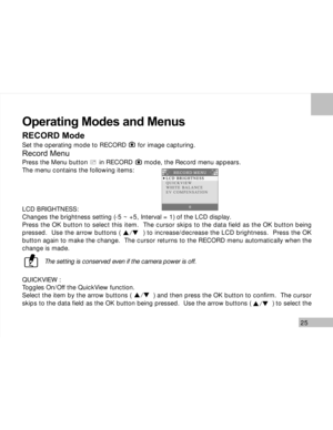 Page 26Downloaded from www.Manualslib.com manuals search engine 25
Operating Modes and Menus
RECORD Mode
Set the operating mode to RECORD      for image capturing.
Record Menu
Press the Menu button      in RECORD      mode, the Record menu appears.
The menu contains the following items:
LCD BRIGHTNESS:
Changes the brightness setting (-5 ~ +5, Interval = 1) of the LCD display.
Press the OK button to select this item.  The cursor skips to the data field as the OK button being
pressed.  Use the arrow buttons (...