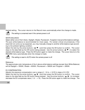 Page 27Downloaded from www.Manualslib.com manuals search engine 26
desired setting.  The cursor returns to the Record menu automatically when the change is made.
The setting is conserved even if the camera power is off.
WHITE BALANCE:
Select either one of the 5 (Auto, Daylight, Shade, Fluorescent, Tungsten) manual white balance settings.
The auto white balance is recommended for most cases.  For certain critical circumstances, if the
result did not come out as expected, you may manually change to another white...