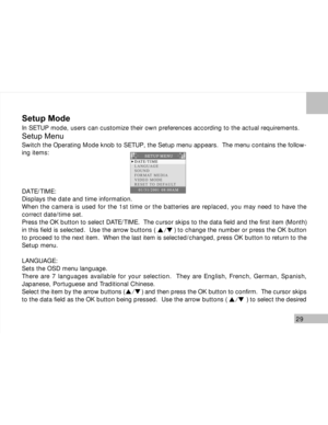 Page 30Downloaded from www.Manualslib.com manuals search engine 29
Setup Mode
In SETUP mode, users can customize their own preferences according to the actual requirements.
Setup Menu
Switch the Operating Mode knob to SETUP, the Setup menu appears.  The menu contains the follow-
ing items:
DATE/TIME:
Displays the date and time information.
When the camera is used for the 1st time or the batteries are replaced, you may need to have the
correct date/time set.
Press the OK button to select DATE/TIME.  The cursor...