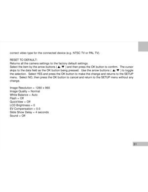 Page 32Downloaded from www.Manualslib.com manuals search engine 31
correct video type for the connected device (e.g. NTSC TV or PAL TV).
RESET TO DEFAULT:
Returns all the camera settings to the factory default settings.
Select the item by the arrow buttons (           ) and then press the OK button to confirm.  The cursor
skips to the data field as the OK button being pressed.  Use the arrow buttons (           ) to toggle
the selection.  Select YES and press the OK button to make the change and returns to the...