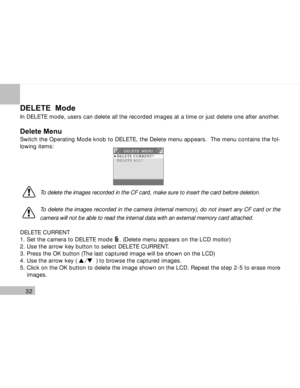 Page 33Downloaded from www.Manualslib.com manuals search engine 32
DELETE  Mode
In DELETE mode, users can delete all the recorded images at a time or just delete one after another.
Delete Menu
Switch the Operating Mode knob to DELETE, the Delete menu appears.  The menu contains the fol-
lowing items:
To delete the images recorded in the CF card, make sure to insert the card before deletion.
To delete the images recorded in the camera (internal memory), do not insert any CF card or the
camera will not be able to...