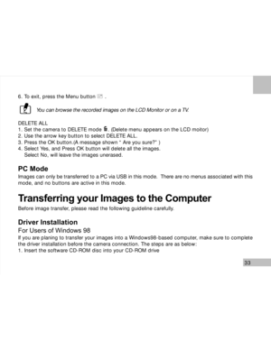 Page 34Downloaded from www.Manualslib.com manuals search engine 33
6. To exit, press the Menu button      .
You can browse the recorded images on the LCD Monitor or on a TV.
DELETE ALL
1. Set the camera to DELETE mode    . (Delete menu appears on the LCD moitor)
2. Use the arrow key button to select DELETE ALL.
3. Press the OK button.(A message shown “ Are you sure?” )
4. Select Yes, and Press OK button will delete all the images.
    Select No, will leave the images unerased.
PC Mode
Images can only be...