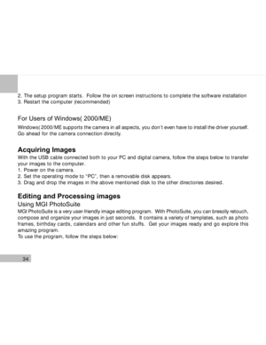 Page 35Downloaded from www.Manualslib.com manuals search engine 34
2. The setup program starts.  Follow the on screen instructions to complete the software installation
3. Restart the computer (recommended)
For Users of Windows( 2000/ME)
Windows( 2000/ME supports the camera in all aspects, you don’t even have to install the driver yourself.
Go ahead for the camera connection directly.
Acquiring Images
With the USB cable connected both to your PC and digital camera, follow the steps below to transfer
your images...