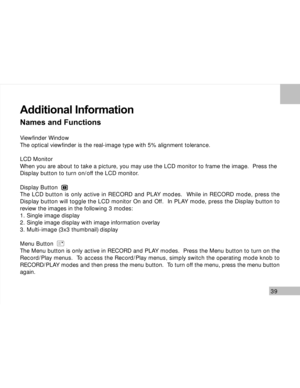 Page 40Downloaded from www.Manualslib.com manuals search engine 39
Additional Information
Names and Functions
Viewfinder Window
The optical viewfinder is the real-image type with 5% alignment tolerance.
LCD Monitor
When you are about to take a picture, you may use the LCD monitor to frame the image.  Press the
Display button to turn on/off the LCD monitor.
Display Button
The LCD button is only active in RECORD and PLAY modes.  While in RECORD mode, press the
Display button will toggle the LCD monitor On and...