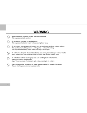 Page 5Downloaded from www.Manualslib.com manuals search engine 4
Never operate this camera in any way while driving a vehicle.
This may cause a traffic accident.
Do not attempt to charge the alkaline battery.
This may cause the battery to split or leak, causing fire or injury.
Do not carry or store a battery with objects such as metal pens, necklaces, coins or hairpins.
This could short circuit the positive +  and negative  -  poles of the battery.
This may cause the battery to split or leak, resulting in fire...