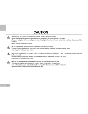 Page 7Downloaded from www.Manualslib.com manuals search engine 6
CAUTION
When leaving the camera unused for long periods, such as during a vacation,
always unplug the camera from the power source (batteries or AC power adapter ) for safety.
(if you are using the AC power adapter, unplug the adapter from the AC power outlet after you have disconnected the
camera.)
Failure to do so could result in a fire.
Do not use batteries other than those specified for use with your camera.
The use of unsuitable batteries...