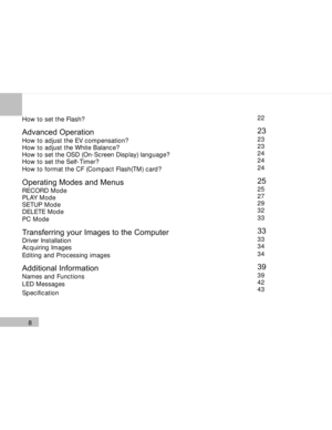 Page 9Downloaded from www.Manualslib.com manuals search engine 8
How to set the Flash?
Advanced Operation
How to adjust the EV compensation?
How to adjust the White Balance?
How to set the OSD (On-Screen Display) language?
How to set the Self-Timer?
How to format the CF (Compact Flash(TM) card?
Operating Modes and MenusRECORD Mode
PLAY Mode
SETUP Mode
DELETE Mode
PC Mode
Transferring your Images to the ComputerDriver Installation
Acquiring Images
Editing and Processing images
Additional InformationNames and...