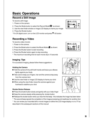 Page 11Downloaded from www.Manualslib.com manuals search engine 11
Basic Operations
Record a Still Image
To record a still image:
1.  Power on the camera
2.  Press the Mode button to select the Record Mode 
   as shown:
3.  Use the view finder window or image LCD display to frame your image
4.  Press the Shutter button
* For 2X digital zoom, turn on the LCD monitor and press 
 /X2 button
Recording a Video
To record a video (movie):
1. Power on the camera
2. Press the Mode button to select the Movie Mode 
 as...