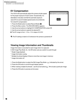 Page 16Downloaded from www.Manualslib.com manuals search engine 16
user’s manual
digital camera
EV Compensation
The V3315 will automatically adjust the camera shutter speed
for the proper exposure of each scene. Occasionally, it is
desirable to manually override the automatic exposure
value (EV) to accommodate special scene circumstances.
To invoke EV compensation:
1. Press the Mode button to select Record Mode: 
2. Press the Menu button. The RECORD MENU appears.
3. Use the arrow buttons to highlight EV...