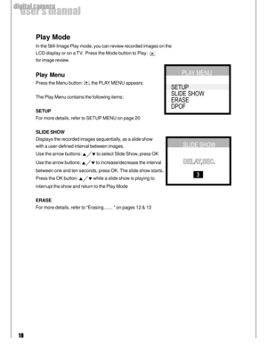 Page 18Downloaded from www.Manualslib.com manuals search engine 18
user’s manual
digital camera
Play Mode
In the Still-Image Play mode, you can review recorded images on the
LCD display or on a TV.  Press the Mode button to Play:  
for image review.
Play Menu
Press the Menu button: , the PLAY MENU appears:
The Play Menu contains the following items:
SETUP
For more details, refer to SETUP MENU on page 20
SLIDE SHOW
Displays the recorded images sequentially, as a slide show
with a user-defined interval between...