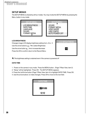 Page 20Downloaded from www.Manualslib.com manuals search engine 20
user’s manual
digital camera
SETUP MENUS
The SETUP MENU is shared by all four modes. You may invoke the SETUP MENU by pressing the
Menu  button in any mode:
LCD BRIGHTNESS
Changes image LCD display brightness setting from +5 to - 5
Use the arrow buttons: 
 to select Brightness
Use the arrow button 
 to increase/decrease
Press the OK to confirm return to the Record Menu
 The brightness setting is retained even if the camera is powered off...