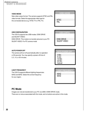 Page 22Downloaded from www.Manualslib.com manuals search engine 22
user’s manual
digital camera
VIDEO MODE
Sets video output format. The camera supports NTSC and PAL
video formats. Select the appropriate video type for
the connected device (e.g. NTSC TV or PAL TV).
USB CONFIGURATION
The V3315 supports two USB modes: DISK DRIVE
and SILENT VIDEO.
DISK DRIVE: This mode is to transfer pictures to your PC
SILENT VIDEO: For PC camera mode
AUTO POWER OFF
The camera will turn off automatically after no-operation
or 90...