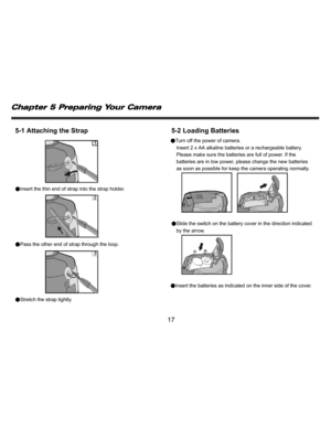 Page 18Downloaded from www.Manualslib.com manuals search engine    
   
 
 
17 
5-1 Attaching the Strap 
 
●Insert the thin end of strap into the strap holder. . 
●Pass the other end of strap through the loop.  
●Stretch the strap tightly. 
 
5-2 Loading Batteries ●Turn off the power of camera. 
Insert 2 x AA alkaline batteries or a rechargeable battery. 
Please make sure the batteries are full of power. If the 
batteries are in low power, please change the new batteries 
as soon as possible for keep the camera...