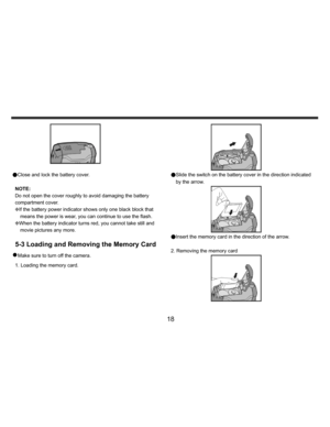 Page 19Downloaded from www.Manualslib.com manuals search engine    
   
 
 
18 
 
 
●Close and lock the battery cover. 
 
NOTE:  
Do not open the cover roughly to avoid damaging the battery 
compartment cover. 
KIf the battery power indicator shows only one black block that 
means the power is wear, you can continue to use the flash.
  
KWhen the battery indicator turns red, you cannot take still and 
movie pictures any more. 
 
5-3 Loading and Removing the Memory Card 
z Make sure to turn off the camera. 
1....