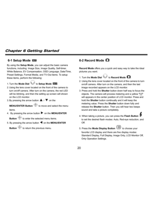 Page 21Downloaded from www.Manualslib.com manuals search engine    
   
 
 
20 
6-1 Setup Mode 
 
By using the Setup Mode, you can adjust the basic camera 
functions, including: Image Size, Image Quality, Self-timer, 
White Balance, EV Compensation, OSD Language, Date/Time, 
Preset Settings, Format Media, and TV-Out items. To setup 
these items, perform the following: 
1. Turn  the Mode Dial 
 to Setup Mode 
. 
2. Using the lens cover located on the front of the camera to 
turn on/off camera. After turn on the...
