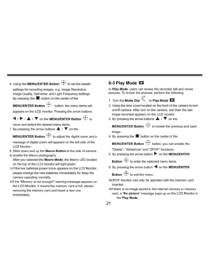 Page 22Downloaded from www.Manualslib.com manuals search engine    
   
 
 
21 
6. Using the MENU/ENTER Button 
  to set the details 
settings for recording images, e.g, Image Resolution, 
Image Quality, Self-timer, and Light Frequency settings. 
By pressing the 
  button on the center of the 
MENU/ENTER Button 
    button, the menu items will 
appears on the LCD monitor. Pressing the arrow buttons 
 / 
 / 
 / 
 on the MENU/ENTER Button 
 to 
move and select the desired menu items. 
7. By pressing the arrow...