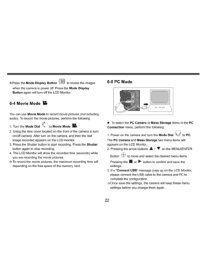 Page 23Downloaded from www.Manualslib.com manuals search engine    
   
 
 
22 
KPress the Mode Display Button 
 to review the images 
when the camera is power off. Press the Mode Display 
Button again will turn off the LCD Monitor.  
 
6-4 Movie Mode 
 
 
You can use Movie Mode to record movie pictures (not including 
audio). To record the movie pictures, perform the following: 
1. Turn the Mode Dial 
 to Movie Mode 
. 
2. Using the lens cover located on the front of the camera to turn 
on/off camera. After...