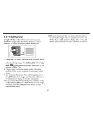 Page 24Downloaded from www.Manualslib.com manuals search engine    
   
 
 
23 
6-6 TV-Out Operation Using the TV-Out function offered by the camera, you can 
transfer the images to the other display devices, e.g. TV or 
computer. To transfer the images, perform the following:  
 
1. Please select the correct video type for the connected device 
before transferring images. Turn the Mode Dial 
 to Setup 
Mode 
  and then select correct video output types for your 
selection: NTSC or PAL. 
2. Please process this...