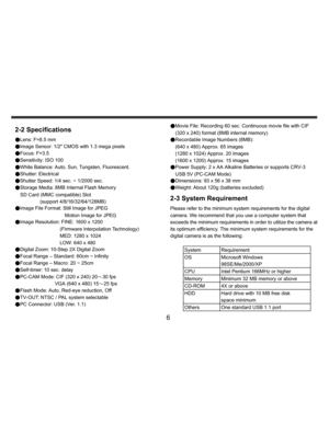Page 7Downloaded from www.Manualslib.com manuals search engine    
   
 
 
6 
2-2 Specifications ●Lens: F=8.5 mm 
●Image Sensor: 1/2 CMOS with 1.3 mega pixels 
●Focus: F=3.5 
●Sensitivity: ISO 100 
●White Balance: Auto, Sun, Tungsten, Fluorescent. 
●Shutter: Electrical 
●Shutter Speed: 1/4 sec. ~ 1/2000 sec. 
●Storage Media: 8MB Internal Flash Memory 
SD Card (MMC compatible) Slot 
(support 4/8/16/32/64/128MB) 
●Image File Format: Still Image for JPEG 
Motion Image for JPEG 
●Image Resolution: FINE: 1600 x...