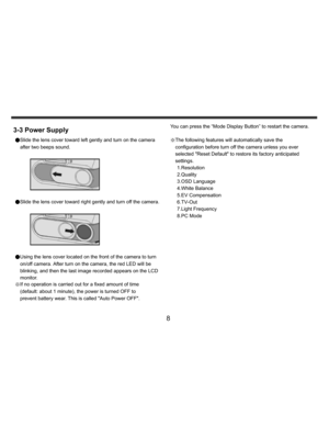 Page 9Downloaded from www.Manualslib.com manuals search engine    
   
 
 
8 
3-3 Power Supply ●Slide the lens cover toward left gently and turn on the camera 
after two beeps sound. 
 
 
 
●Slide the lens cover toward right gently and turn off the camera. 
  
 
●Using the lens cover located on the front of the camera to turn 
on/off camera. After turn on the camera, the red LED will be 
blinking, and then the last image recorded appears on the LCD 
monitor. 
※If no operation is carried out for a fixed amount...