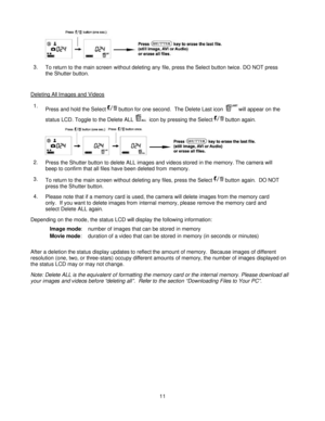 Page 11Downloaded from www.Manualslib.com manuals search engine  
 11 
3. To return to the main screen without deleting any file, press the Select button twice. DO NOT press 
the Shutter button.  
Deleting All Images and Videos  
1. Press and hold the Select  button for one second.  The Delete Last icon will appear on the 
status LCD. Toggle to the Delete ALL  icon by pressing the Select  button again.   
2. Press the Shutter button to delete ALL images and videos stored in the memory. The camera will 
beep to...