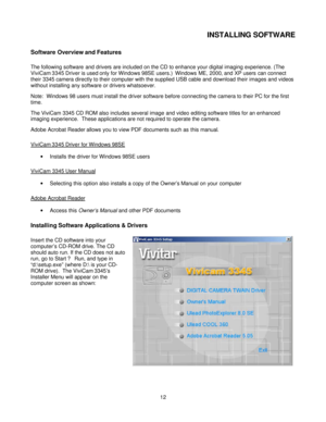 Page 12Downloaded from www.Manualslib.com manuals search engine  
 12INSTALLING SOFTWARE 
Software Overview and Features 
The following software and drivers are included on the CD to enhance your digital imaging experience. (The 
ViviCam 3345 Driver is used only for Windows 98SE users.)  Windows ME, 2000, and XP users can connect 
their 3345 camera directly to their computer with the supplied USB cable and download their images and videos 
without installing any software or drivers whatsoever.  
Note:  Windows...