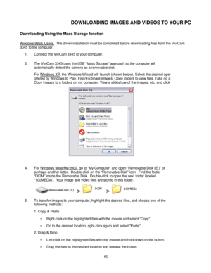 Page 15Downloaded from www.Manualslib.com manuals search engine  
 15 DOWNLOADING IMAGES AND VIDEOS TO YOUR PC 
Downloading Using the Mass Storage function 
Windows 98SE Users.  The driver installation must be completed before downloading files from the ViviCam 
3345 to the computer.    
1. Connect the ViviCam 3345 to your computer. 
2. The ViviCam 3345 uses the USB “Mass Storage” approach so the computer will 
automatically detect the camera as a removable disk.   
For Windows XP, the Windows Wizard will...