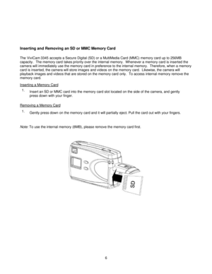 Page 6Downloaded from www.Manualslib.com manuals search engine  
 6 
 
 
 
Inserting and Removing an SD or MMC Memory Card 
The ViviCam 3345 accepts a Secure Digital (SD) or a MultiMedia Card (MMC) memory card up to 256MB 
capacity.  The memory card takes priority over the internal memory.  Whenever a memory card is inserted the 
camera will immediately use the memory card in preference to the internal memory.  Therefore, when a memory 
card is inserted, the camera will store images and videos on the memory...