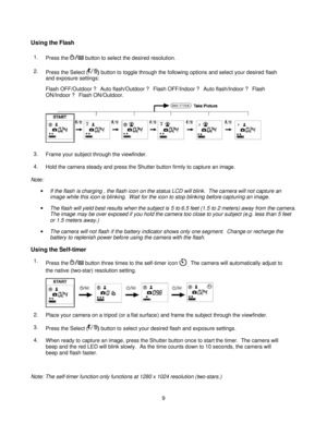 Page 9Downloaded from www.Manualslib.com manuals search engine  
 9 
Using the Flash 
1. Press the  button to select the desired resolution. 
2. Press the Select () button to toggle through the following options and select your desired flash 
and exposure settings: 
Flash OFF/Outdoor ? Auto flash/Outdoor ? Flash OFF/Indoor ? Auto flash/Indoor ? Flash 
ON/Indoor ? Flash ON/Outdoor.   
3. Frame your subject through the viewfinder. 
4. Hold the camera steady and press the Shutter button firmly to capture an...