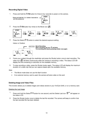 Page 10Downloaded from www.Manualslib.com manuals search engine  
 10 Recording Digital Video 
1. Press and hold the  button for three to four seconds to power on the camera.   
2. Press the  button four times to the Movie icon .  
3. Press the Select () button to select the desired exposure setting: 
Indoor or Outdoor   
4. Frame your subject through the viewfinder and press the Shutter button once to start recording. The 
video icon  will blink continuously while the camera is recording a video. The status...