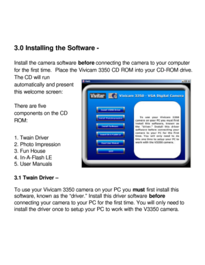 Page 11Downloaded from www.Manualslib.com manuals search engine 3.0 Installing the Software - 
 
Install the camera software before connecting the camera to your computer 
for the first time.  Place the Vivicam 3350 CD ROM into your CD-ROM drive. The CD will run 
automatically and present 
this welcome screen: 
 
There are five 
components on the CD 
ROM: 
 
1. Twain Driver 
2. Photo Impression 
3. Fun House 
4. In-A-Flash LE 
5. User Manuals 
 
3.1 Twain Driver – 
 
To use your Vivicam 3350 camera on your PC...