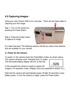 Page 14Downloaded from www.Manualslib.com manuals search engine 4.0 Capturing Images - 
 
Using your new Vivicam 3350 is fun and easy.  There are two basic steps to 
capturing your first image. 
 
Step 1: Turn on the camera by 
pressing the Power Button. 
 
 
Step 2: Press the shutter button 
to capture an image. 
 
 
It is really that easy! The following sections will tell you about more features 
that are available on your camera.  
 
4.1 Power On the Camera - 
 
To power on the camera press the Power/Menu...