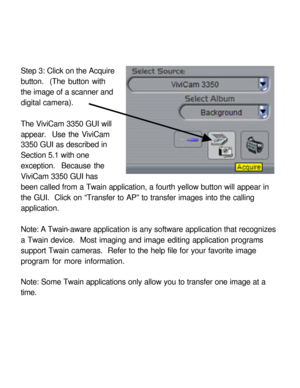 Page 28Downloaded from www.Manualslib.com manuals search engine Step 3: Click on the Acquire 
button.  (The button with 
the image of a scanner and 
digital camera). 
 
The ViviCam 3350 GUI will 
appear.  Use the ViviCam 
3350 GUI as described in 
Section 5.1 with one 
exception.  Because the 
ViviCam 3350 GUI has 
been called from a Twain application, a fourth yellow button will appear in 
the GUI.  Click on “Transfer to AP” to transfer images into the calling 
application. 
 
Note: A Twain-aware application...