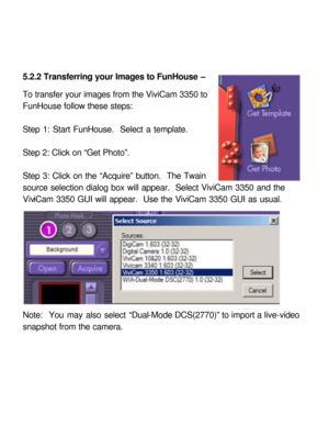 Page 29Downloaded from www.Manualslib.com manuals search engine 5.2.2 Transferring your Images to FunHouse – 
 
To transfer your images from the ViviCam 3350 to 
FunHouse follow these steps: 
 
Step 1: Start FunHouse.  Select a template. 
 
Step 2: Click on “Get Photo”. 
 
Step 3: Click on the “Acquire” button.  The Twain 
source selection dialog box will appear.  Select ViviCam 3350 and the 
ViviCam 3350 GUI will appear.  Use the ViviCam 3350 GUI as usual. 
 
Note:  You may also select “Dual-Mode DCS(2770)” to...