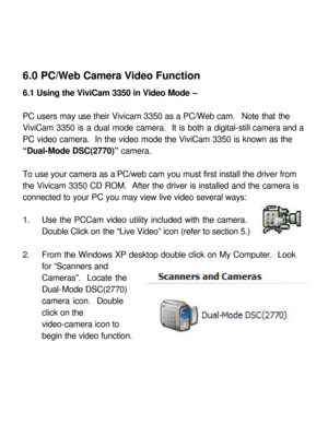 Page 30Downloaded from www.Manualslib.com manuals search engine 6.0 PC/Web Camera Video Function 
 
6.1 Using the ViviCam 3350 in Video Mode – 
 
PC users may use their Vivicam 3350 as a PC/Web cam.  Note that the 
ViviCam 3350 is a dual mode camera.  It is both a digital-still camera and a 
PC video camera.  In the video mode the ViviCam 3350 is known as the 
“Dual-Mode DSC(2770)” camera.  
 
To use your camera as a PC/web cam you must first install the driver from 
the Vivicam 3350 CD ROM.  After the driver...