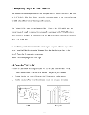 Page 18Downloaded from www.Manualslib.com manuals search engine - 17 - 6. Transferring Images To Your Computer 
 
You can share recorded images and video clips with your family or friends via e-mail or post them 
on the Web. Before doing those things, you need to connect the camera to your computer by using 
the USB cable and then transfer the images and video clips. 
 
The Vivicam 3355 is a Mass Storage Device (MSD).  Windows Me, 2000, and XP users can 
transfer images by simply connecting the camera and your...