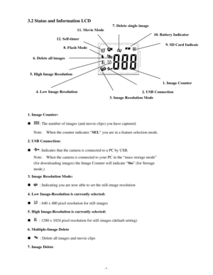 Page 7Downloaded from www.Manualslib.com manuals search engine - 6 - 3.2 Status and Information LCD 
 
 
 
 
 
 
 
 
 
 
 
 
 
 
 
 
 
 
 
1. Image Counter: 
n : The number of images (and movie clips) you have captured. 
Note:  When the counter indicates “SEL” you are in a feature selection mode. 
2. USB Connection: 
n : Indicates that the camera is connected to a PC by USB.   
Note:  When the camera is connected to your PC in the “mass storage mode” 
(for downloading images) the Image Counter will indicate...