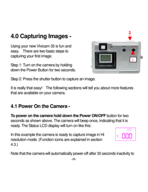 Page 14Downloaded from www.Manualslib.com manuals search engine 
 4.0 Capturing Images -  Using y
our new
 Vivicam 35 is fun and 
easy
.  There are tw
o basic step
s to 
capturing y
our first image. 
 Step 1: 
Turn on the camera by
 holding 
dow
n the Pow
er Button for tw
o seconds. 
 Step 2: Press the shutter button to capture 
 t is really
an im
 that easy
!  The follow
ing sections w
ill tell y
ou about more features 
.1 Power On the Camera - 
n the Pow
er ON/OFF
 button for tw
o 
hat the camera will...