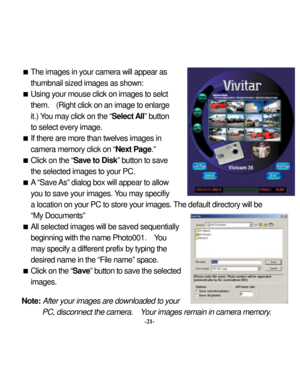 Page 24Downloaded from www.Manualslib.com manuals search engine 
 The images in y
our camera w
ill appear as 
thumbnail sized images as show
n: 
 Using y
our mouse click on images to selct 
them. 
 (Right click on an image 
to enlarge 
it.) You may
 click on the “
Select A
ll” button 
to select every
 image. 
 If there are more than tw
elves images in 
camera memory
 click on “
Next Page
.”  
 Click on the “
Sav
e to Disk
” button to save 
the selected images to your PC. 
 A “Save 
As” dialog box
 will...