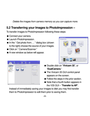 Page 25Downloaded from www.Manualslib.com manuals search engine 
 
Delete the im
ages from
 cam
era m
emo
5.2 T
ransferring y
our Image-22- 
them to PhotoImpression to edit them prior to sav
ry so you can capture m
ore. 
 
hotoImpression – 
To
ng these step
s:  

on. 
own ges.   

ar.  
 
 Double click on “
mera.” 
Vivicam 35 GUI control p
anel 
ars on the screen. 
llow the 
step
s in the prior section. 
 a fourth button appears in 
the V35 GUI – “
Transfer to 
AP”.  
Instead of immediately
 saving y
our...