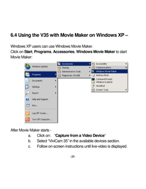 Page 28Downloaded from www.Manualslib.com manuals search engine 
 6.4 Using the V35 w
ith Mov
ie Maker on W
 
indows XP
 – 
Window
s XP
 users can use Window
s Movie Maker
.  
ter
a. 
Click 
on:  “
Capture from a V
ideo Dev
ice” 
b. 
Select “V
iviCam 35” in the available devices section. 
c. 
Follow
 on-screen instructions until live-video is display
ed. 
Click on Start, Programs
, Accessories
, Window
s Mov
ie Maker 
to st
art 
Movie Maker:           Af
 Movie Maker
 starts - 
-25-   