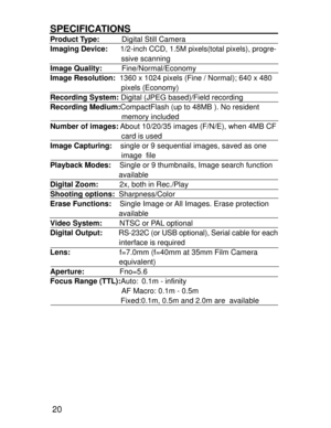 Page 17Downloaded from www.Manualslib.com manuals search engine 20
SPECIFICATIONSProduct Type:     Digital Still Camera
Imaging Device:      1/2-inch CCD, 1.5M pixels(total pixels), progre-
                                  ssive scanning
Image Quality:     Fine/Normal/Economy
Image Resolution:  1360 x 1024 pixels (Fine / Normal); 640 x 480
                                  pixels (Economy)
Recording System: Digital (JPEG based)/Field recording
Recording Medium:CompactFlash (up to 48MB ). No resident...